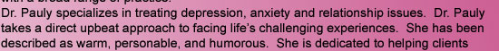 Dr. Pauly specializes in treating depression, anxiety and relationship issues.  Dr. Pauly takes a direct upbeat approach to facing life's challenging experiences.  She has been described as warm, personable, and humorous.  She is dedicated to helping clie